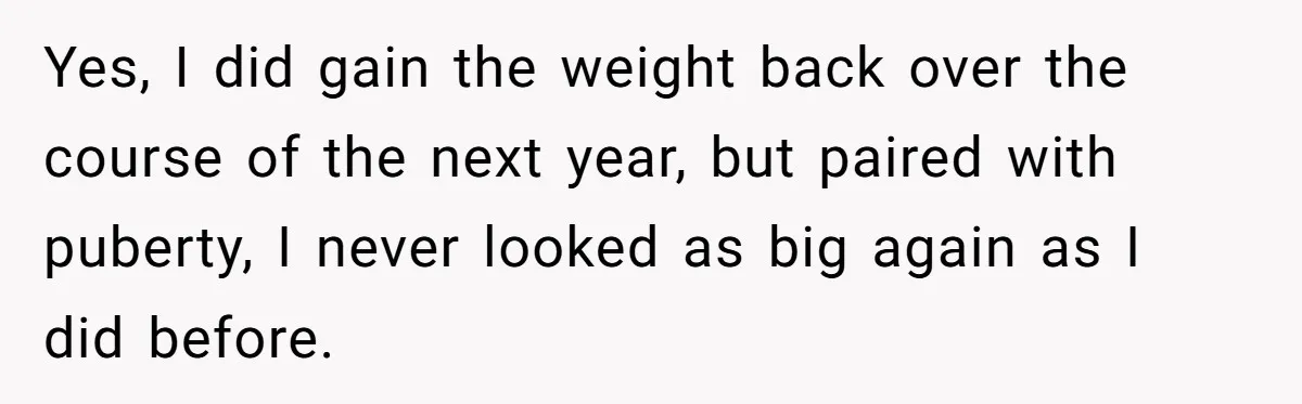 Yes, I did gain the weight back over the course of the next year, but paired with puberty, I never looked as big again as I did before.