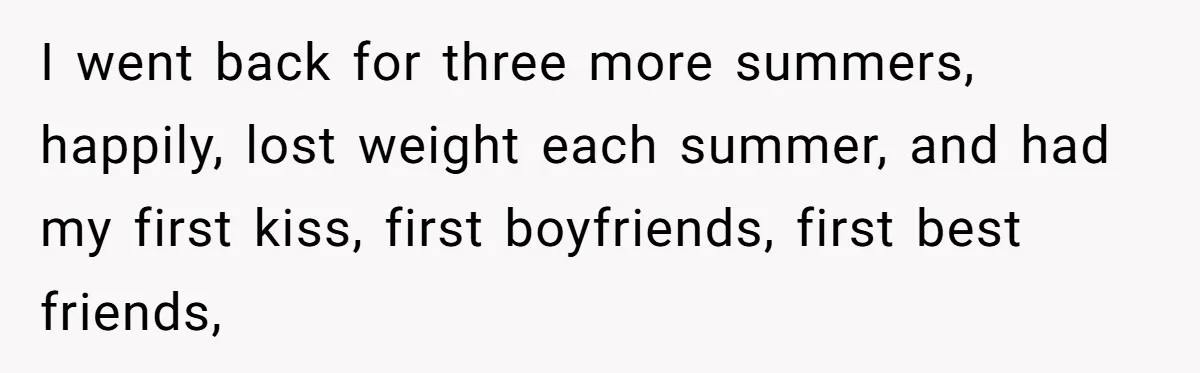 I went back for three more summers, happily, lost weight each summer, and had my first kiss, first boyfriends, first best friends,