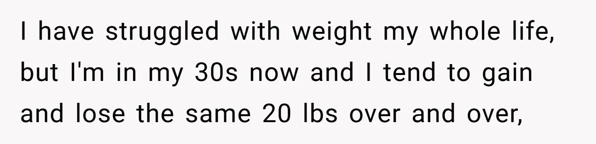 I have struggled with weight my whole life, but I'm in my 30s now and I tend to gain and lose the same 20 lbs over and over,