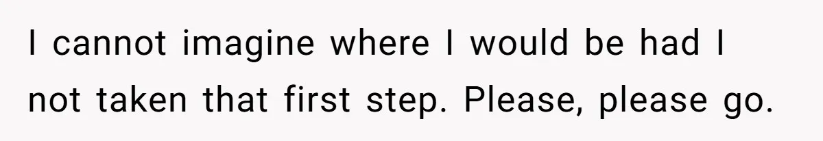 I cannot imagine where I would be had I not taken that first step. Please, please go.