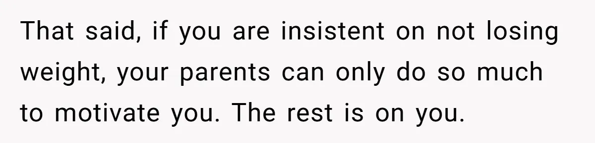 That said, if you are insistent on not losing weight, your parents can only do so much to motivate you. The rest is on you.