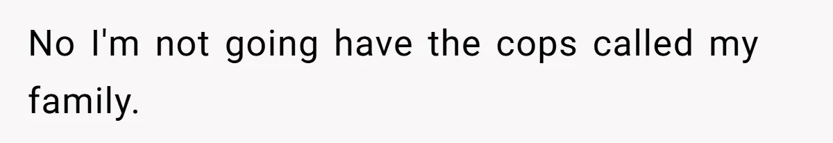 No I'm not going have the cops called my family.