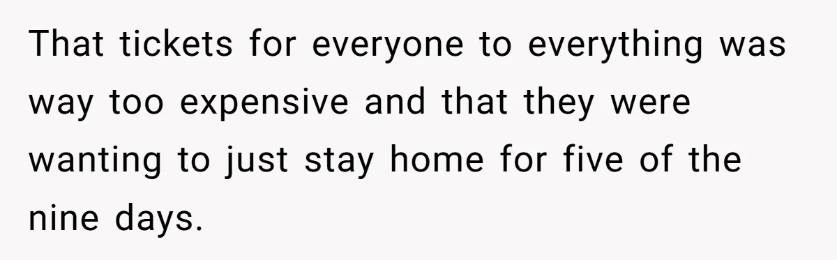 That tickets for everyone to everything was way too expensive and that they were wanting to just stay home for five of the nine days.