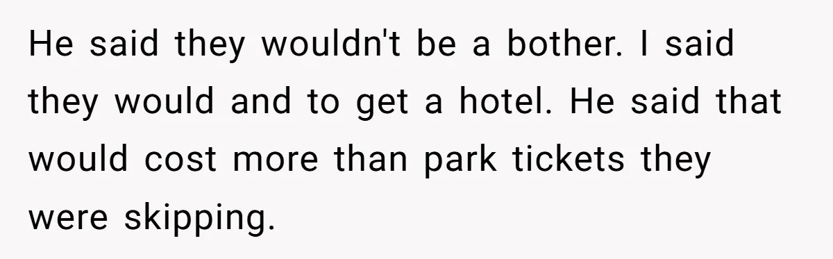 He said they wouldn't be a bother. I said they would and to get a hotel. He said that would cost more than park tickets they were skipping.
