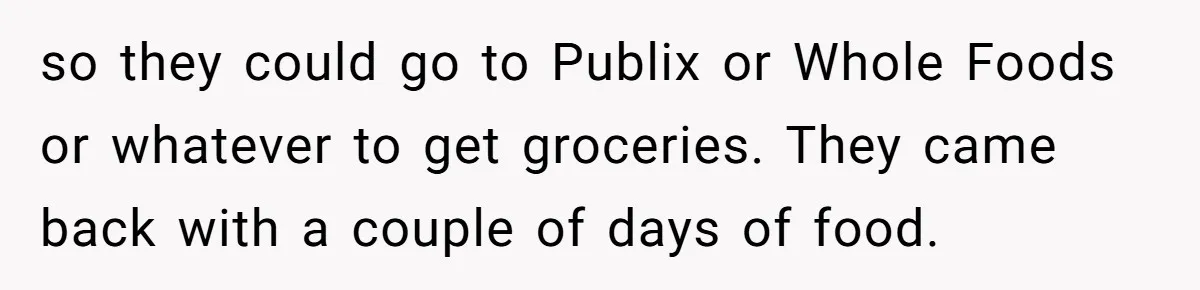 so they could go to Publix or Whole Foods or whatever to get groceries. They came back with a couple of days of food.