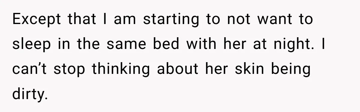 Except that I am starting to not want to sleep in the same bed with her at night. I can’t stop thinking about her skin being dirty.