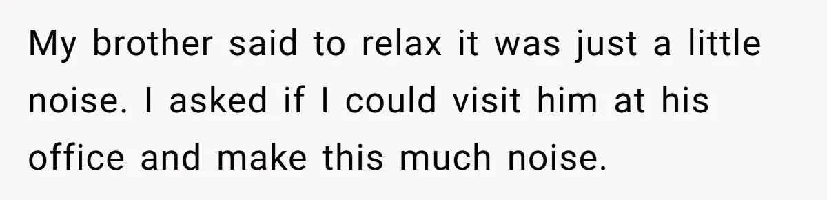 My brother said to relax it was just a little noise. I asked if I could visit him at his office and make this much noise.