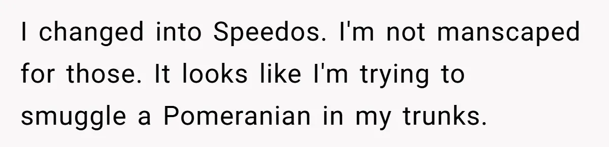 I changed into Speedos. I'm not manscaped for those. It looks like I'm trying to smuggle a Pomeranian in my trunks.