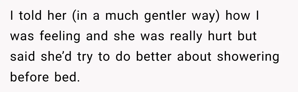 I told her (in a much gentler way) how I was feeling and she was really hurt but said she’d try to do better about showering before bed.