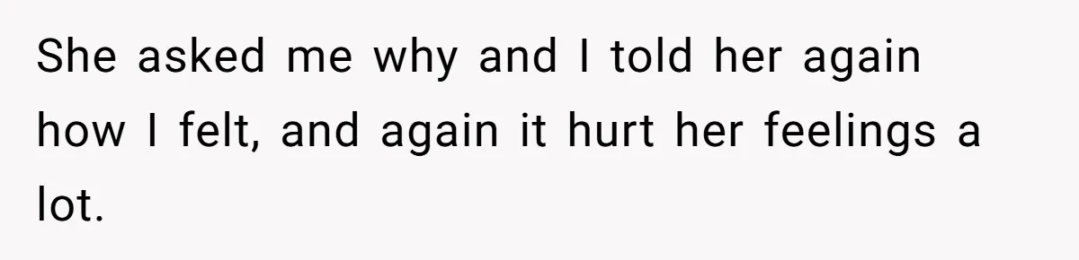 She asked me why and I told her again how I felt, and again it hurt her feelings a lot.