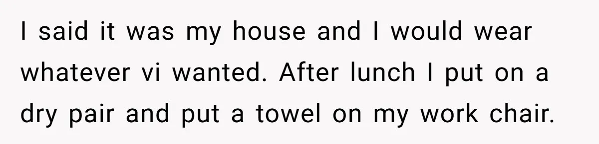 I said it was my house and I would wear whatever vi wanted. After lunch I put on a dry pair and put a towel on my work chair.