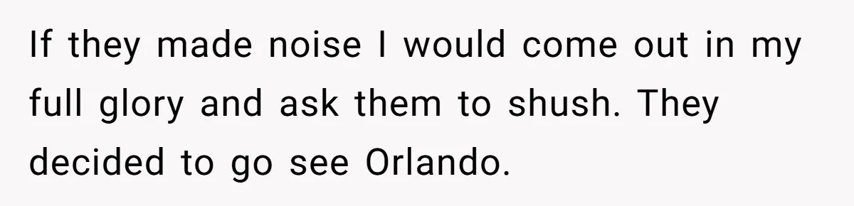If they made noise I would come out in my full glory and ask them to shush. They decided to go see Orlando.