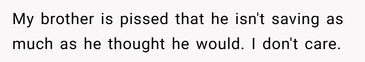 My brother is pissed that he isn't saving as much as he thought he would. I don't care.