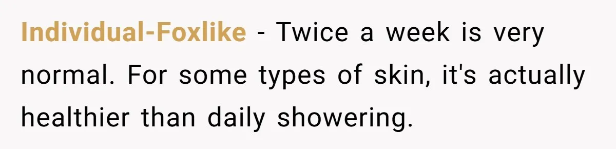 Individual-Foxlike − Twice a week is very normal. For some types of skin, it's actually healthier than daily showering.