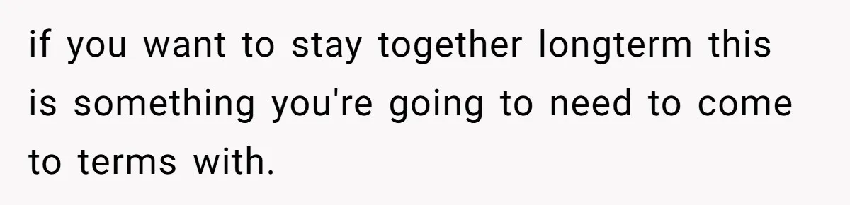 if you want to stay together longterm this is something you're going to need to come to terms with.