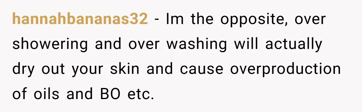 hannahbananas32 − Im the opposite, over showering and over washing will actually dry out your skin and cause overproduction of oils and BO etc.