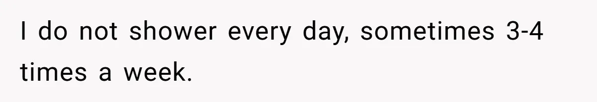 I do not shower every day, sometimes 3-4 times a week.