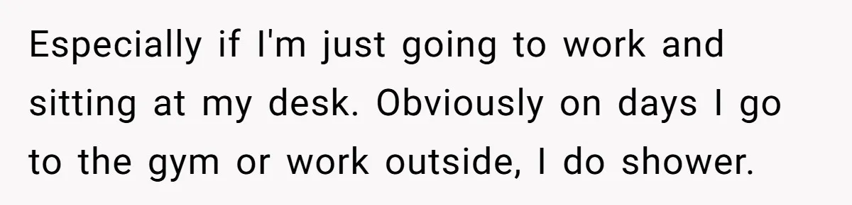 Especially if I'm just going to work and sitting at my desk. Obviously on days I go to the gym or work outside, I do shower.