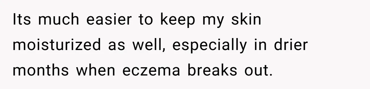 Its much easier to keep my skin moisturized as well, especially in drier months when eczema breaks out.