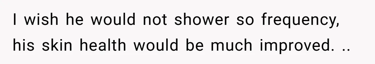 I wish he would not shower so frequency, his skin health would be much improved. ..