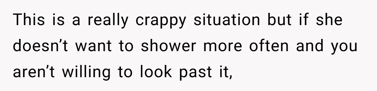 This is a really crappy situation but if she doesn’t want to shower more often and you aren’t willing to look past it,