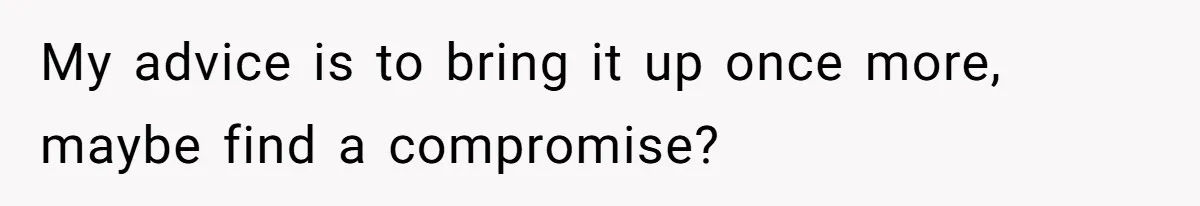 My advice is to bring it up once more, maybe find a compromise?