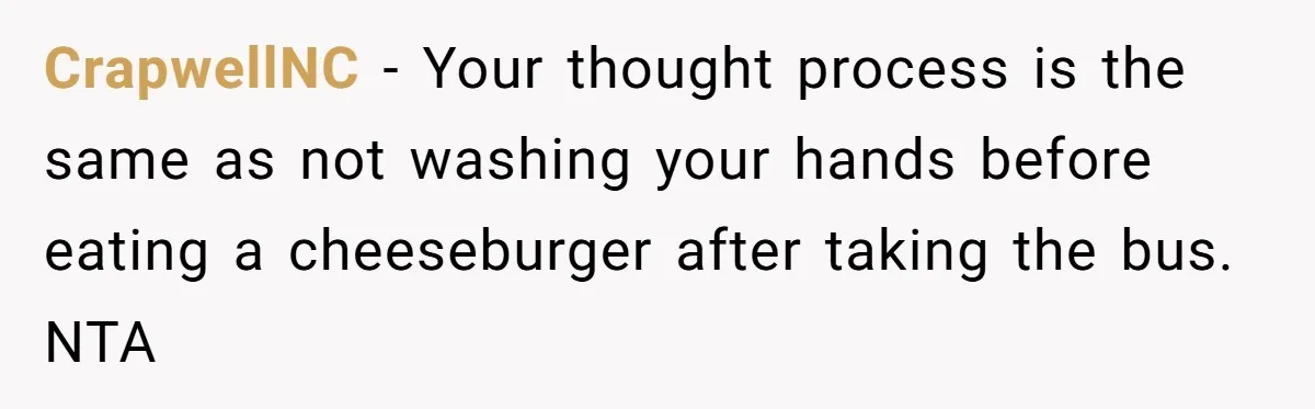 CrapwellNC − Your thought process is the same as not washing your hands before eating a cheeseburger after taking the bus. NTA