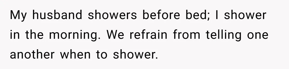 My husband showers before bed; I shower in the morning. We refrain from telling one another when to shower.