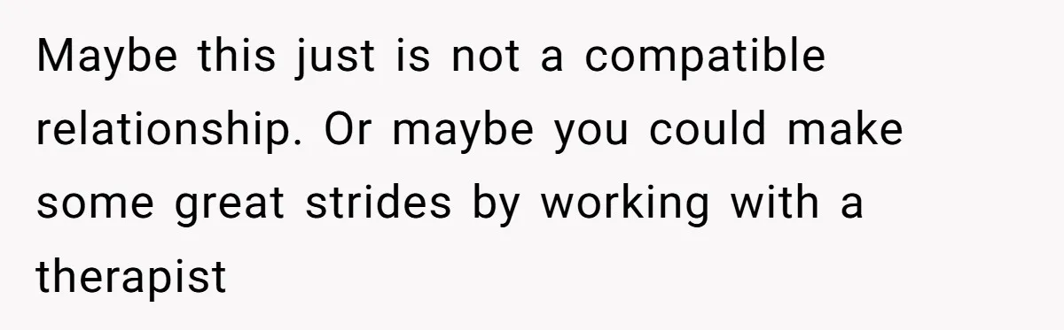 Maybe this just is not a compatible relationship. Or maybe you could make some great strides by working with a therapist