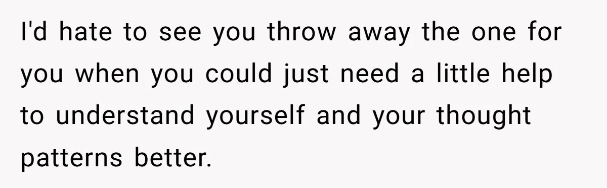 I'd hate to see you throw away the one for you when you could just need a little help to understand yourself and your thought patterns better.