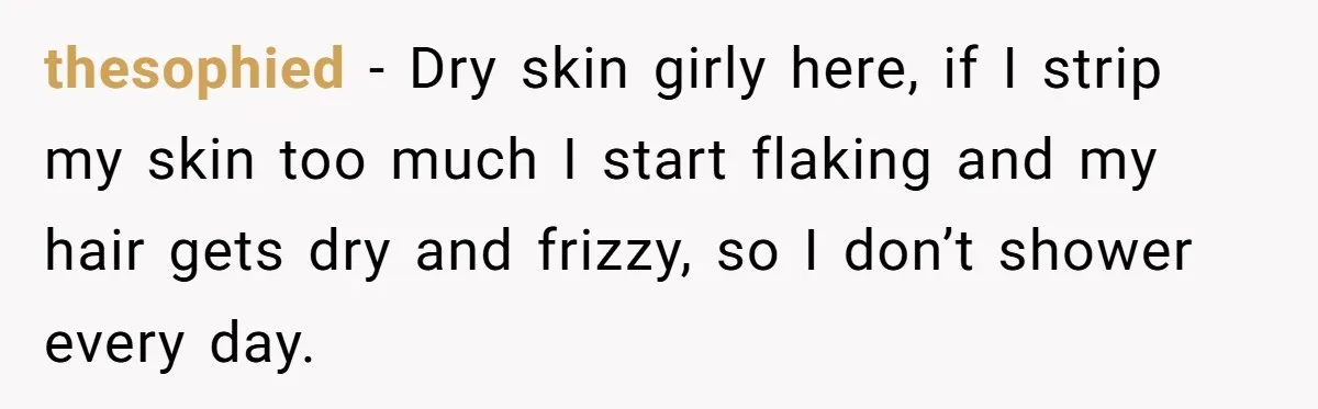 thesophied − Dry skin girly here, if I strip my skin too much I start flaking and my hair gets dry and frizzy, so I don’t shower every day.