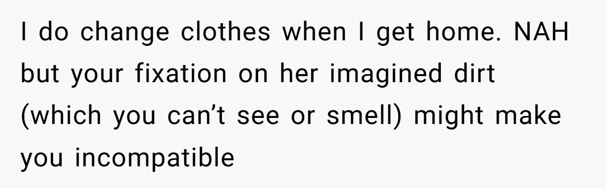 I do change clothes when I get home. NAH but your fixation on her imagined dirt (which you can’t see or smell) might make you incompatible