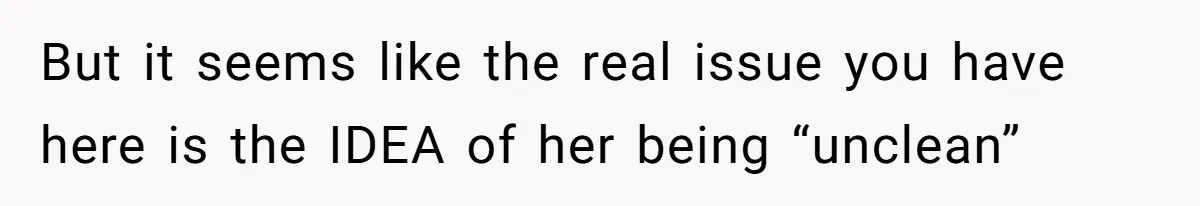 But it seems like the real issue you have here is the IDEA of her being “unclean”