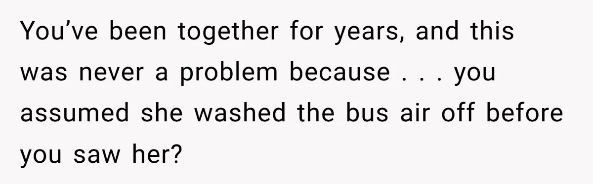 You’ve been together for years, and this was never a problem because . . . you assumed she washed the bus air off before you saw her?