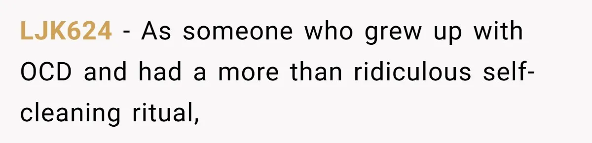 LJK624 − As someone who grew up with OCD and had a more than ridiculous self-cleaning ritual,