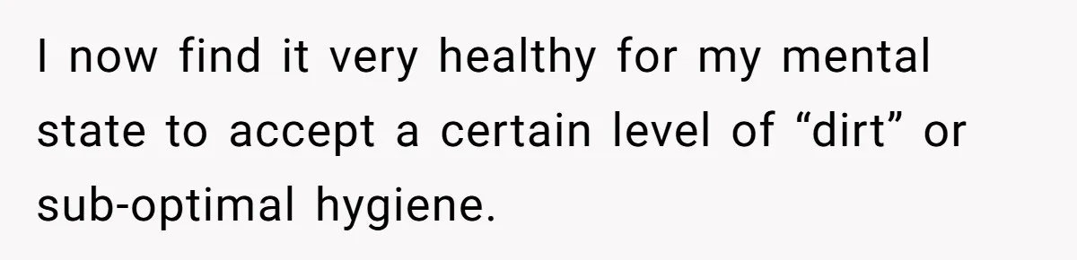 I now find it very healthy for my mental state to accept a certain level of “dirt” or sub-optimal hygiene.