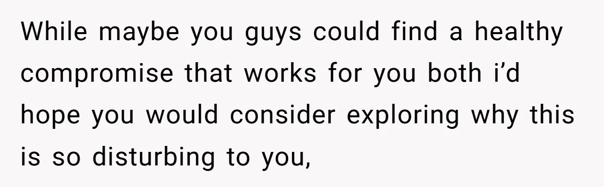While maybe you guys could find a healthy compromise that works for you both i’d hope you would consider exploring why this is so disturbing to you,