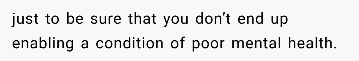 just to be sure that you don’t end up enabling a condition of poor mental health.