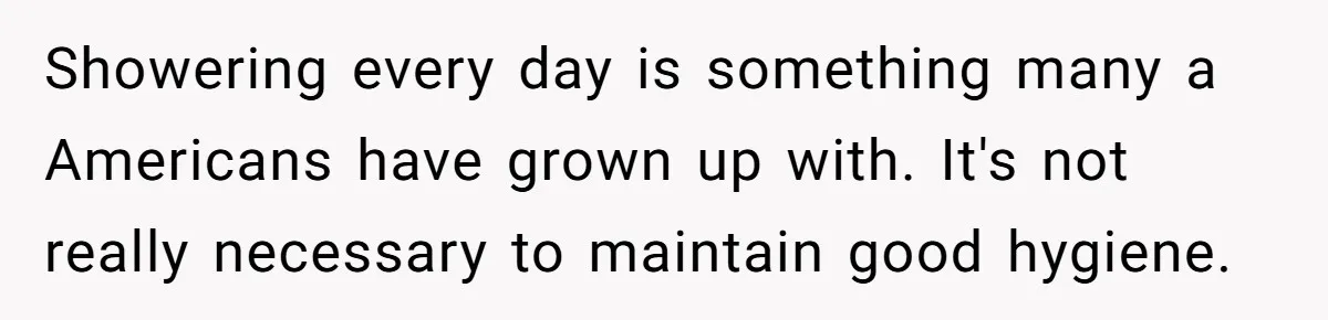 Showering every day is something many a Americans have grown up with. It's not really necessary to maintain good hygiene.