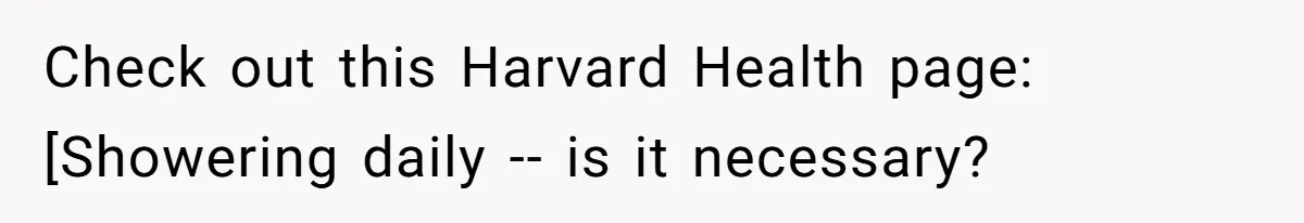 Check out this Harvard Health page: [Showering daily -- is it necessary?
