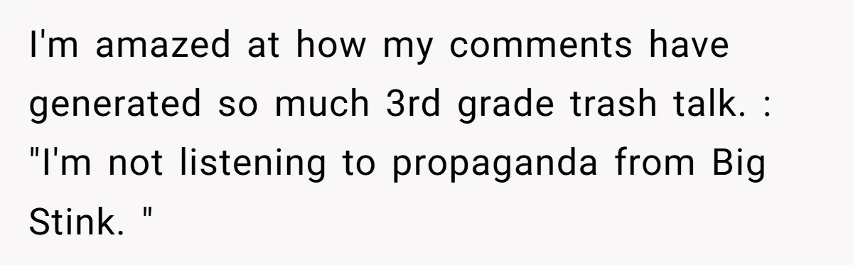 I'm amazed at how my comments have generated so much 3rd grade trash talk. : "I'm not listening to propaganda from Big Stink. "
