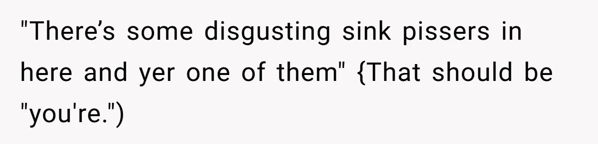 "There’s some disgusting sink pissers in here and yer one of them" {That should be "you're.")