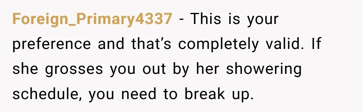 Foreign_Primary4337 − This is your preference and that’s completely valid. If she grosses you out by her showering schedule, you need to break up.