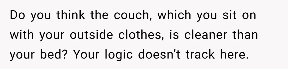 Do you think the couch, which you sit on with your outside clothes, is cleaner than your bed? Your logic doesn’t track here.