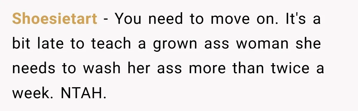 Shoesietart − You need to move on. It's a bit late to teach a grown ass woman she needs to wash her ass more than twice a week. NTAH.