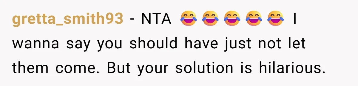 gretta_smith93 − NTA 😂😂😂😂😂 I wanna say you should have just not let them come. But your solution is hilarious.