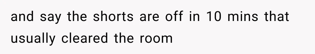 and say the shorts are off in 10 mins that usually cleared the room