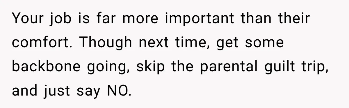Your job is far more important than their comfort. Though next time, get some backbone going, skip the parental guilt trip, and just say NO.