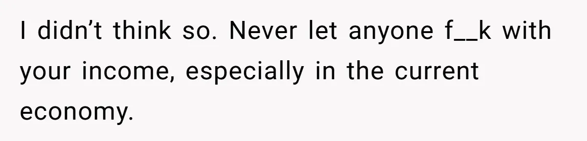 I didn’t think so. Never let anyone f__k with your income, especially in the current economy.