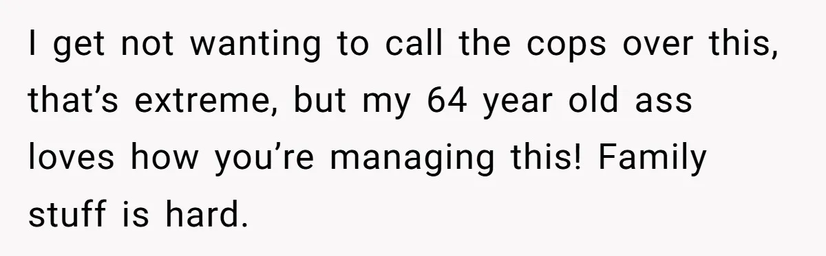 I get not wanting to call the cops over this, that’s extreme, but my 64 year old ass loves how you’re managing this! Family stuff is hard.